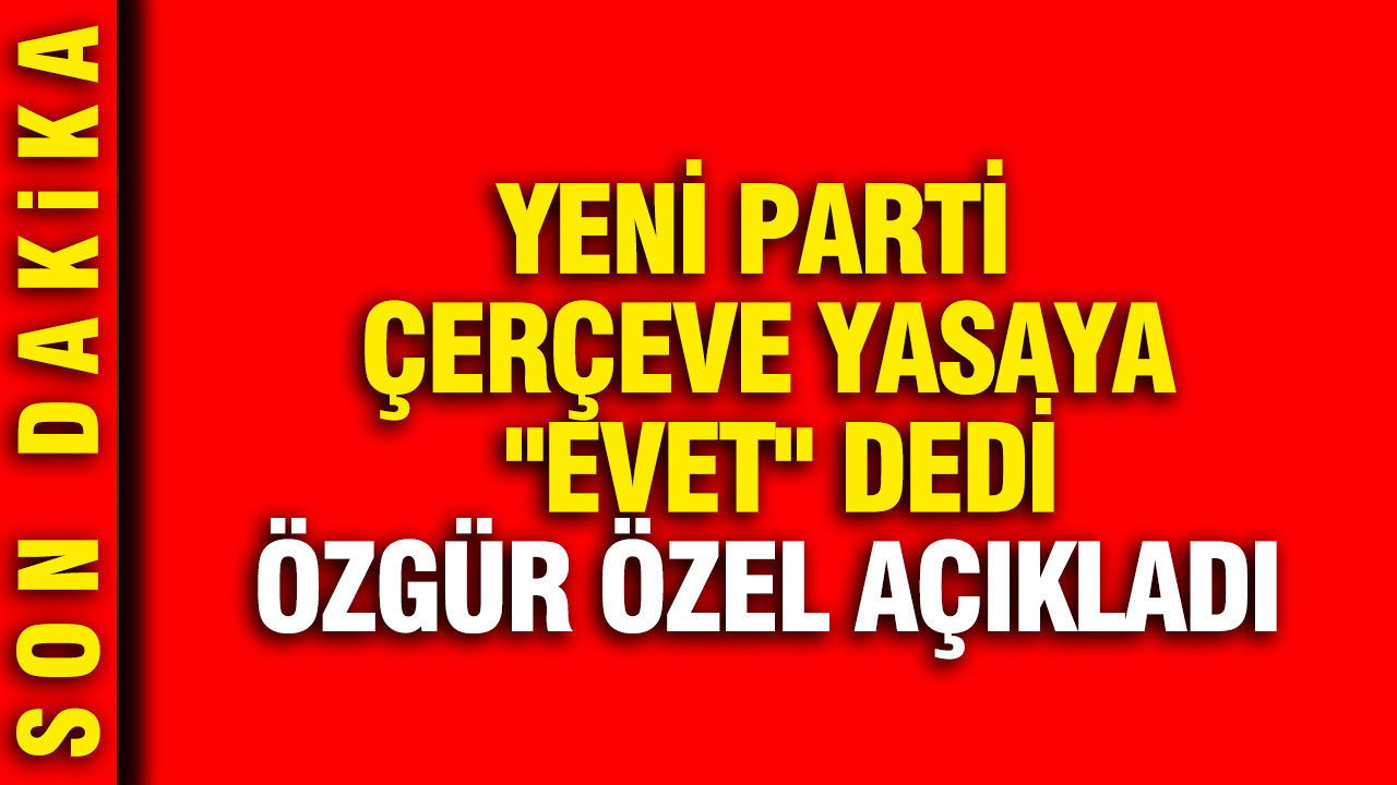 YENİ Parti çerçeve yasaya “evet” dedi: Özgür Özel açıkladı